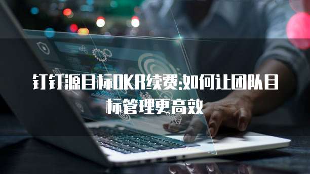 钉钉源目标OKR续费:如何让团队目标管理更高效
