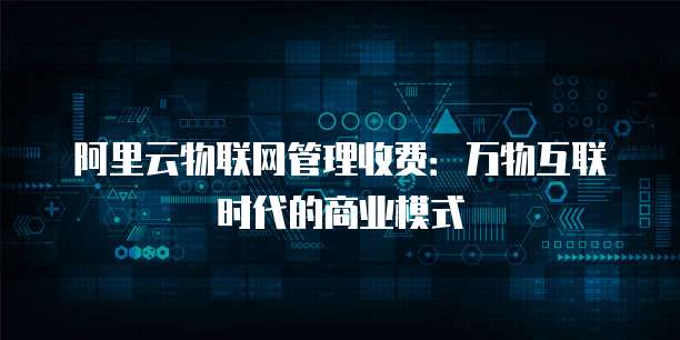 阿里云物联网管理收费：万物互联时代的商业模式