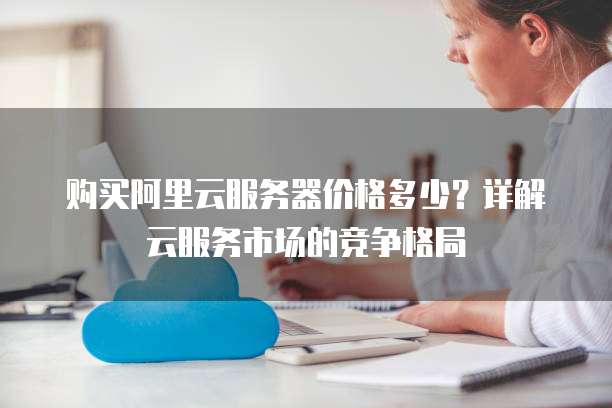 购买阿里云服务器价格多少?详解云服务市场的竞争格局
