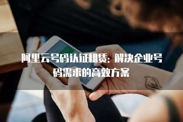 阿里云号码认证租赁: 解决企业号码需求的高效方案