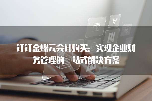 钉钉金蝶云会计购买：实现企业财务管理的一站式解决方案