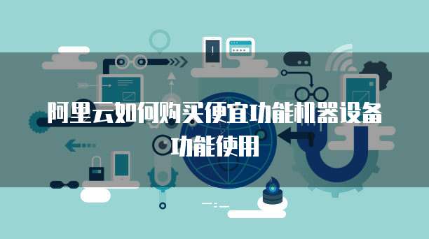 阿里云如何购买便宜功能机器设备功能使用