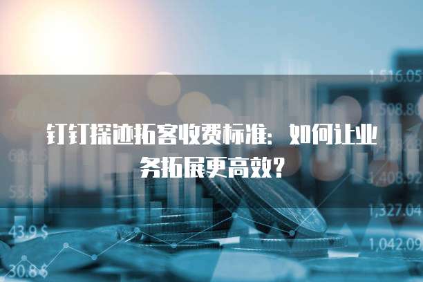 钉钉探迹拓客收费标准:如何让业务拓展更高效?