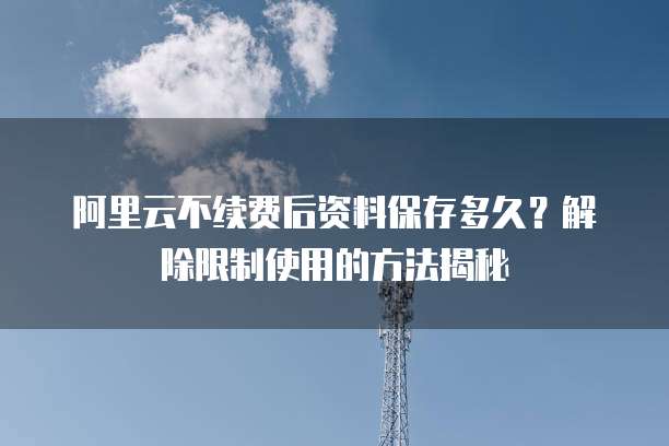 阿里云不续费后资料保存多久？解除限制使用的方法揭秘