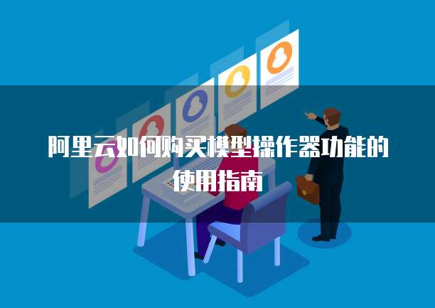 阿里云如何购买模型操作器功能的使用指南