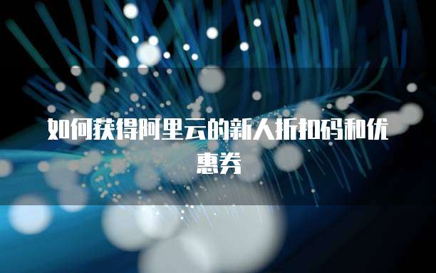 如何获得阿里云的新人折扣码和优惠券