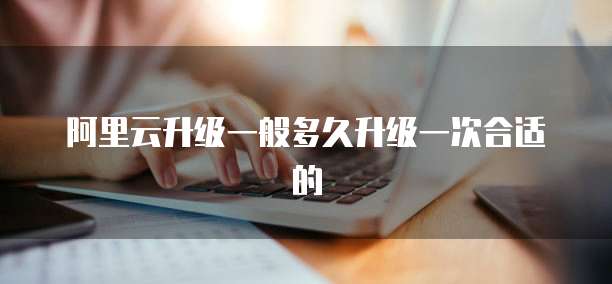 阿里云升级一般多久升级一次合适的