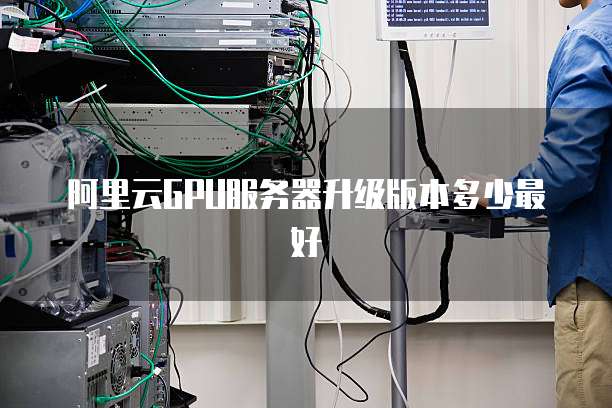 阿里云GPU服务器升级版本多少最好
