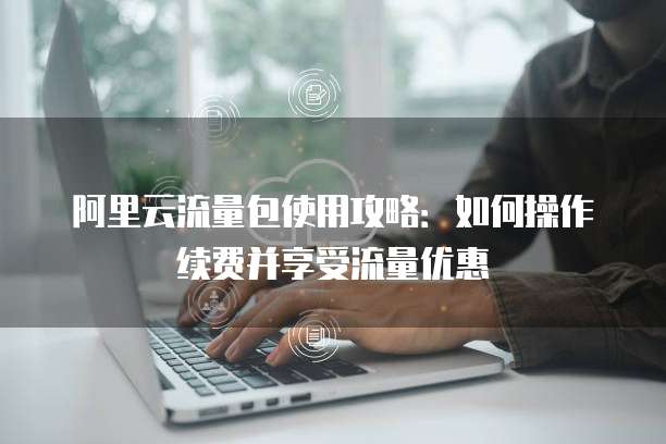 阿里云流量包使用攻略:如何操作续费并享受流量优惠