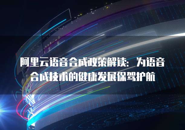 阿里云语音合成政策解读：为语音合成技术的健康发展保驾护航