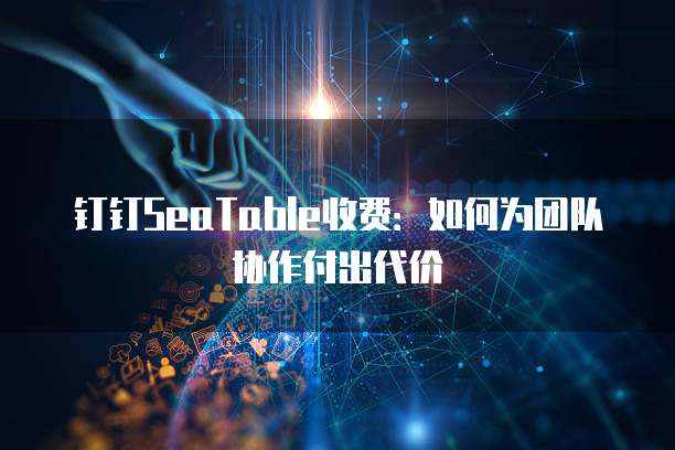 钉钉SeaTable收费:如何为团队协作付出代价