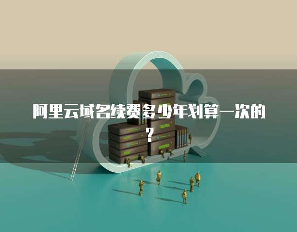 阿里云域名续费多少年划算一次的?