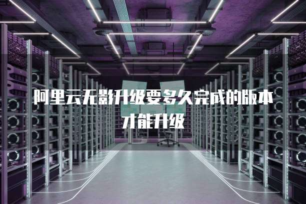 阿里云无影升级要多久完成的版本才能升级