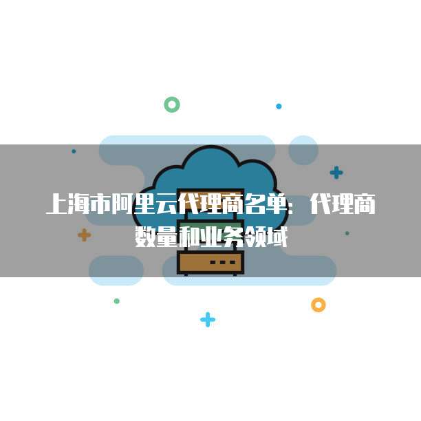 上海市阿里云代理商名单：代理商数量和业务领域
