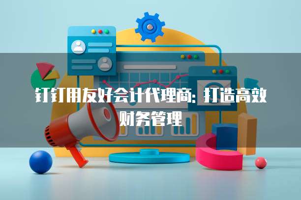 钉钉用友好会计代理商: 打造高效财务管理