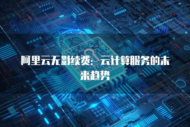阿里云无影续费:云计算服务的未来趋势