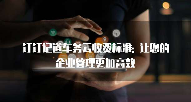 钉钉记道车务云收费标准: 让您的企业管理更加高效