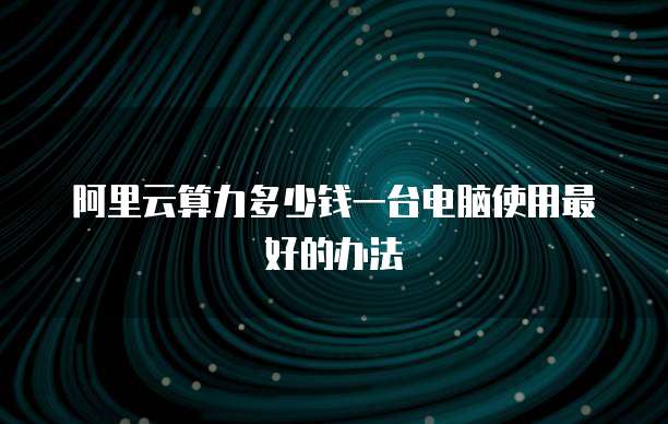 阿里云算力多少钱一台电脑使用最好的办法
