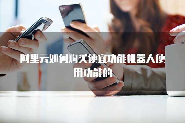 阿里云如何购买便宜功能机器人使用功能的