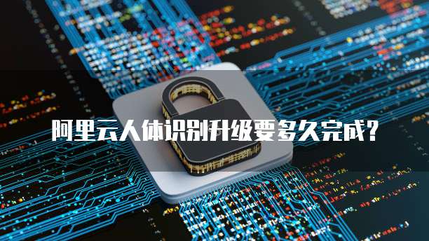 阿里云人体识别升级要多久完成？