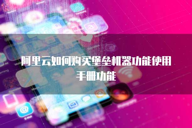 阿里云如何购买堡垒机器功能使用手册功能