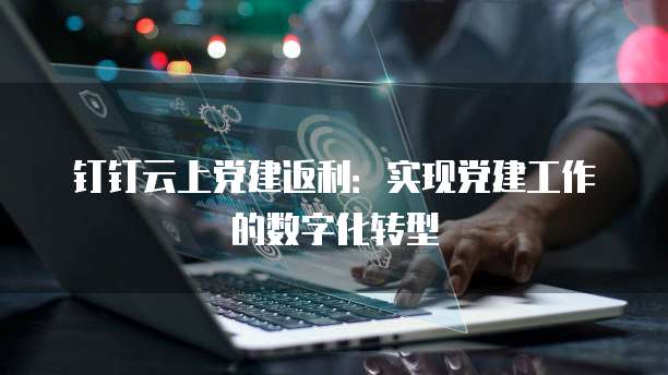 钉钉云上党建返利:实现党建工作的数字化转型