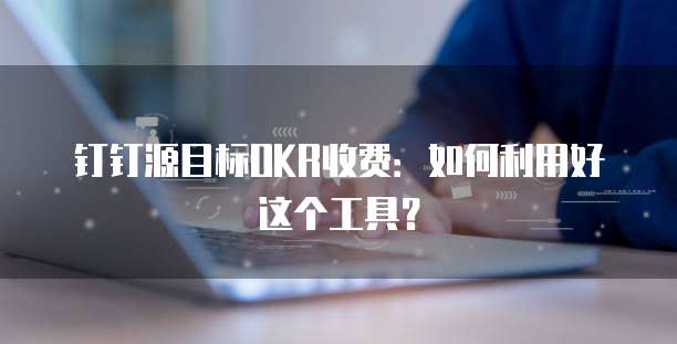 钉钉源目标OKR收费：如何利用好这个工具？