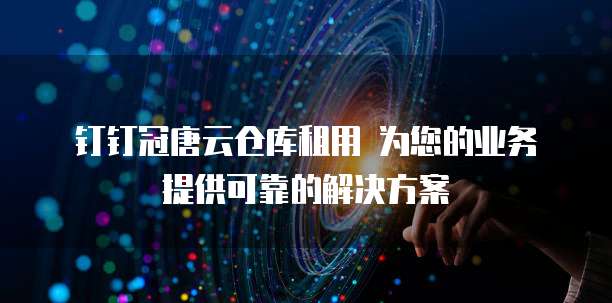 钉钉冠唐云仓库租用 为您的业务提供可靠的解决方案