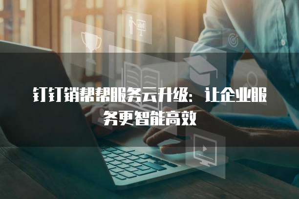 钉钉销帮帮服务云升级:让企业服务更智能高效
