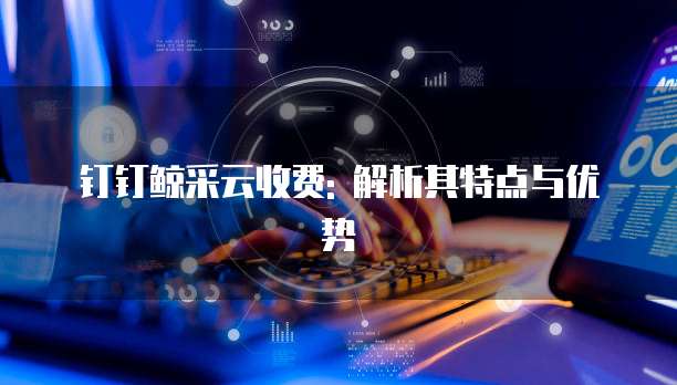 钉钉鲸采云收费: 解析其特点与优势