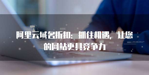 阿里云域名折扣:抓住机遇,让您的网站更具竞争力