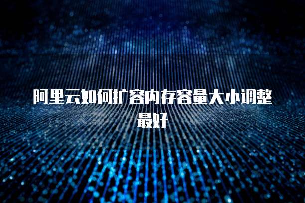 阿里云如何扩容内存容量大小调整最好