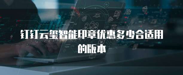 钉钉云玺智能印章优惠多少合适用的版本
