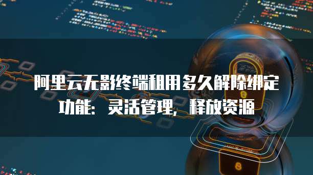 阿里云无影终端租用多久解除绑定功能:灵活管理,释放资源