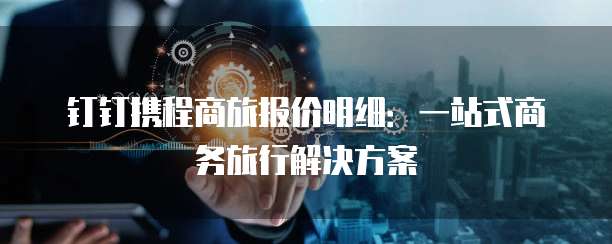 钉钉携程商旅报价明细：一站式商务旅行解决方案