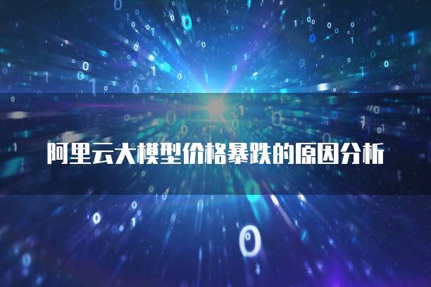 阿里云大模型价格暴跌的原因分析