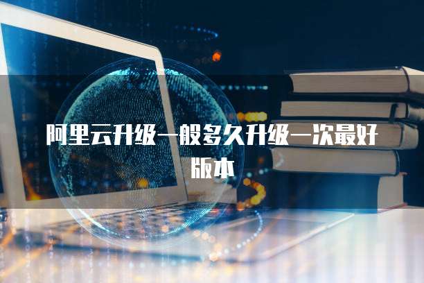 阿里云升级一般多久升级一次最好版本