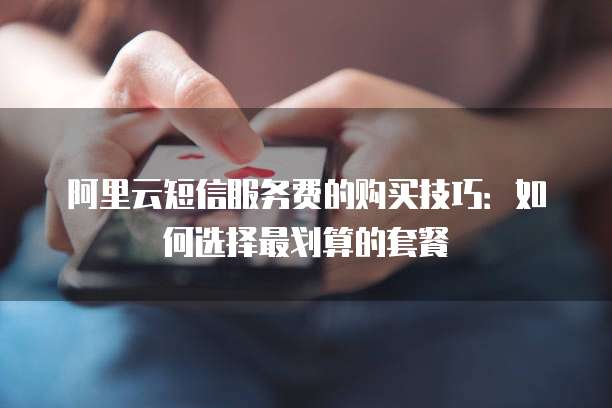 阿里云短信服务费的购买技巧:如何选择最划算的套餐