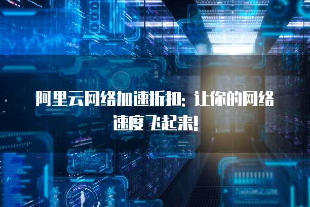 阿里云网络加速折扣: 让你的网络速度飞起来!