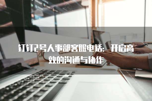 钉钉2号人事部客服电话:开启高效的沟通与协作