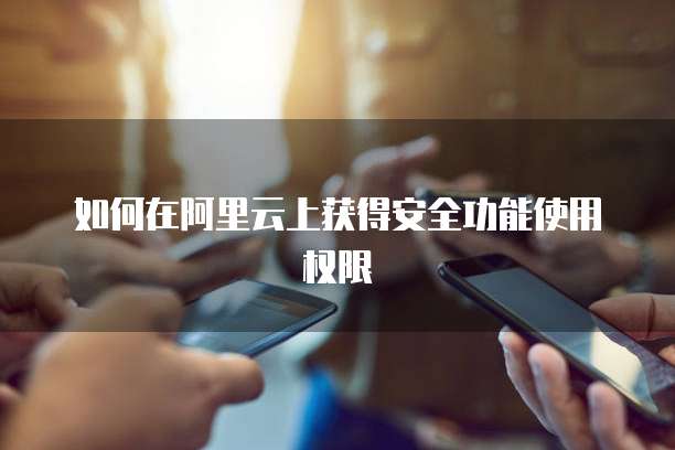 如何在阿里云上获得安全功能使用权限