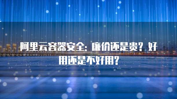 阿里云容器安全: 廉价还是贵? 好用还是不好用?