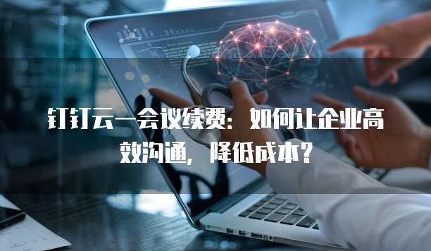 钉钉云一会议续费:如何让企业高效沟通,降低成本?