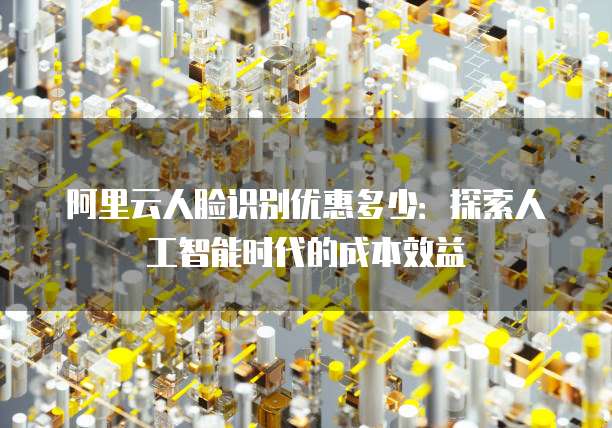 阿里云人脸识别优惠多少:探索人工智能时代的成本效益