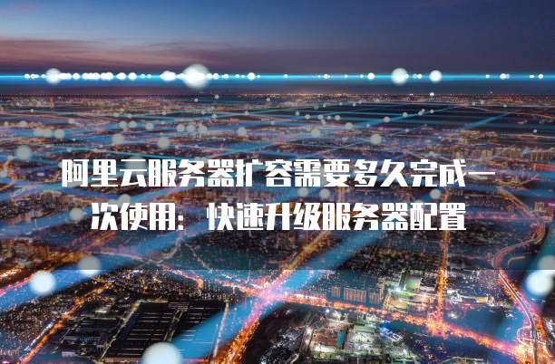 阿里云服务器扩容需要多久完成一次使用：快速升级服务器配置