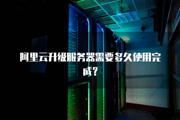 阿里云升级服务器需要多久使用完成?