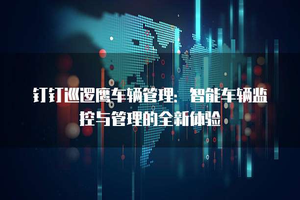 钉钉巡逻鹰车辆管理:智能车辆监控与管理的全新体验
