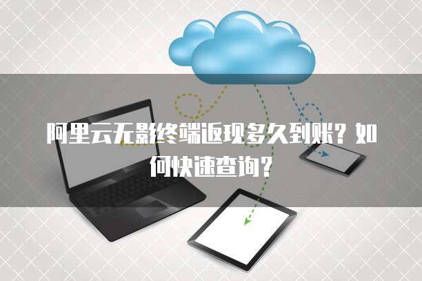 阿里云无影终端返现多久到账?如何快速查询?