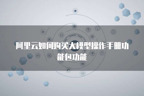 阿里云如何购买大模型操作手册功能包功能