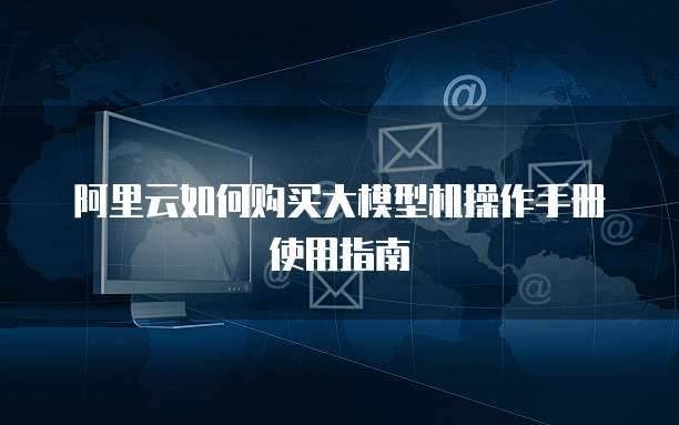 阿里云如何购买大模型机操作手册使用指南